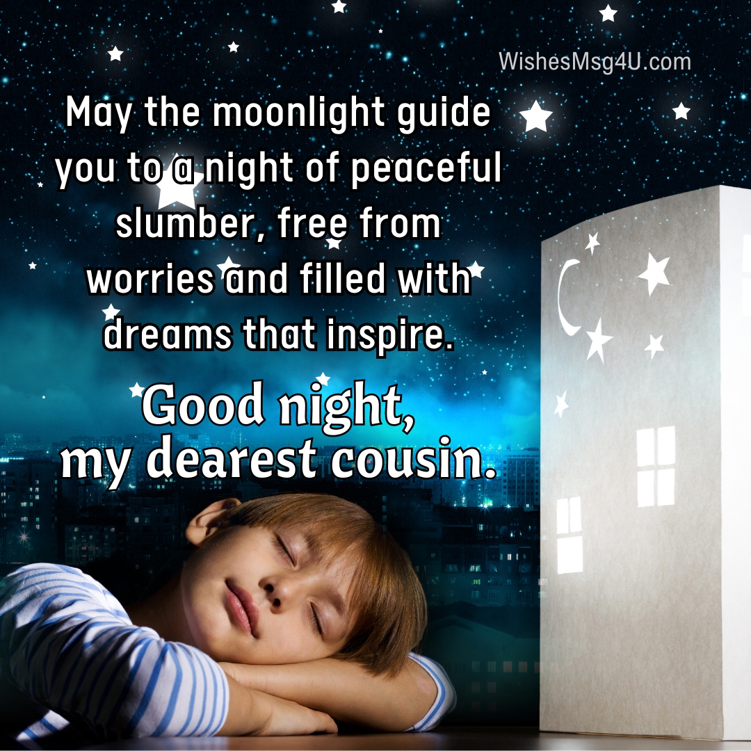 May the moonlight guide you to a night of peaceful slumber, free from worries and filled with dreams that inspire. Good Night Cousin.