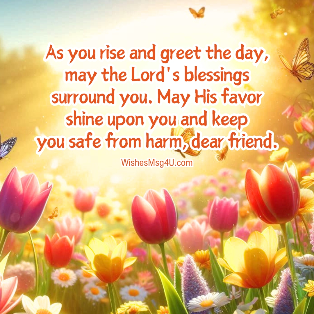 As you rise and greet the day, may the Lord's blessings surround you. May His favor shine upon you and keep you safe from harm, dear friend.