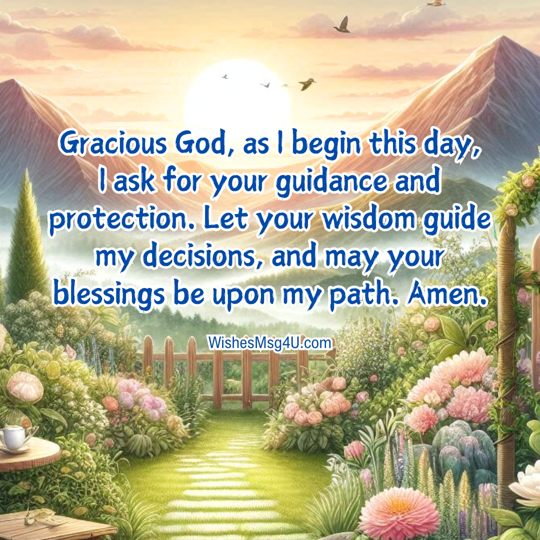 Gracious God, as I begin this day, I ask for your guidance and protection. Let your wisdom guide my decisions, and may your blessings be upon my path. Amen.