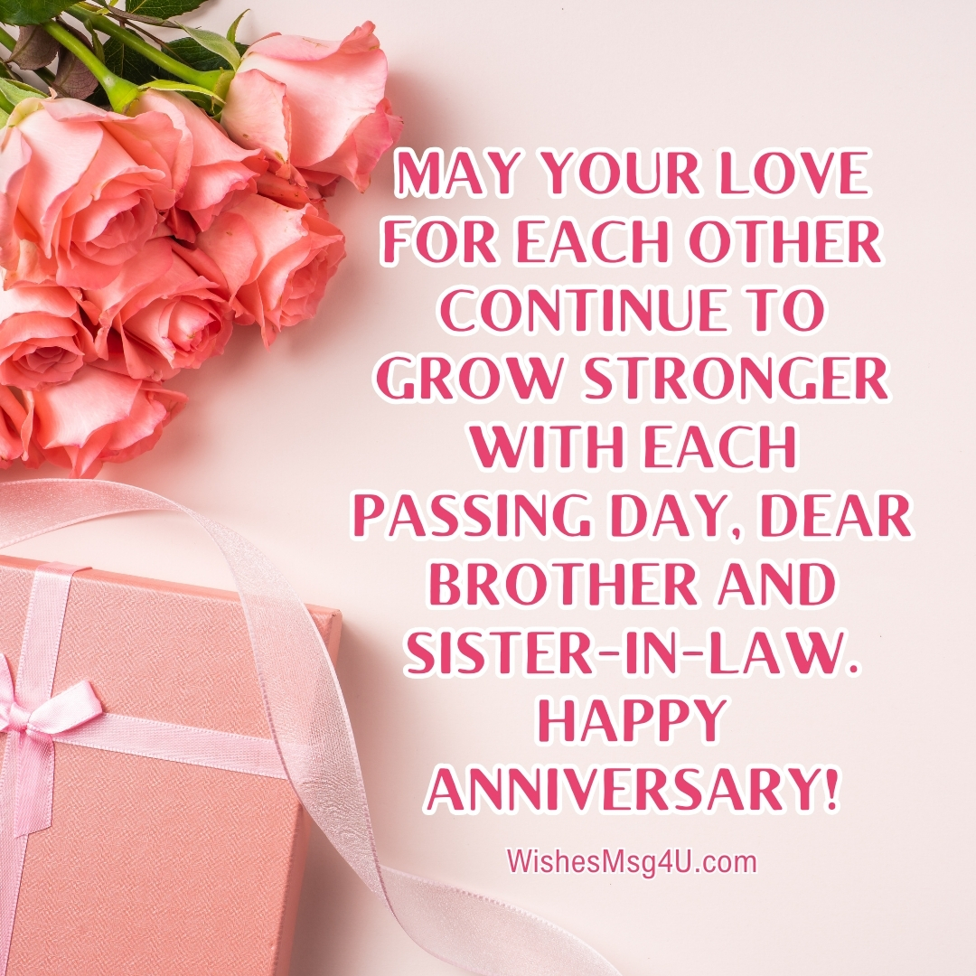 MAY YOUR LOVE FOR EACH OTHER CONTINUE TO GROW STRONGER WITH EACH PASSING DAY, DEAR BROTHER AND SISTER-IN-LAW. HAPPY ANNIVERSARY!