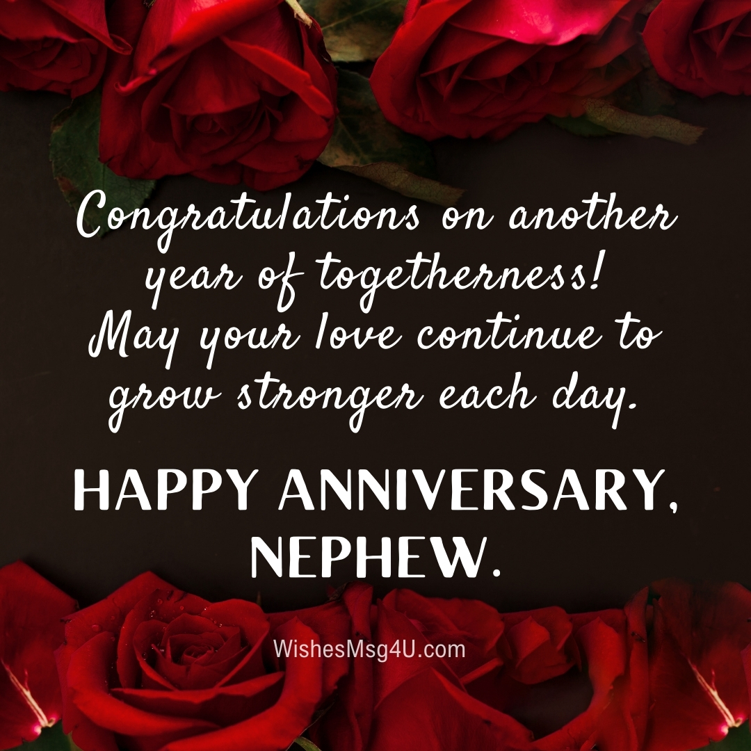 Congratulations on another year of togetherness! May your love continue to grow stronger each day. Happy Anniversary Nephew.