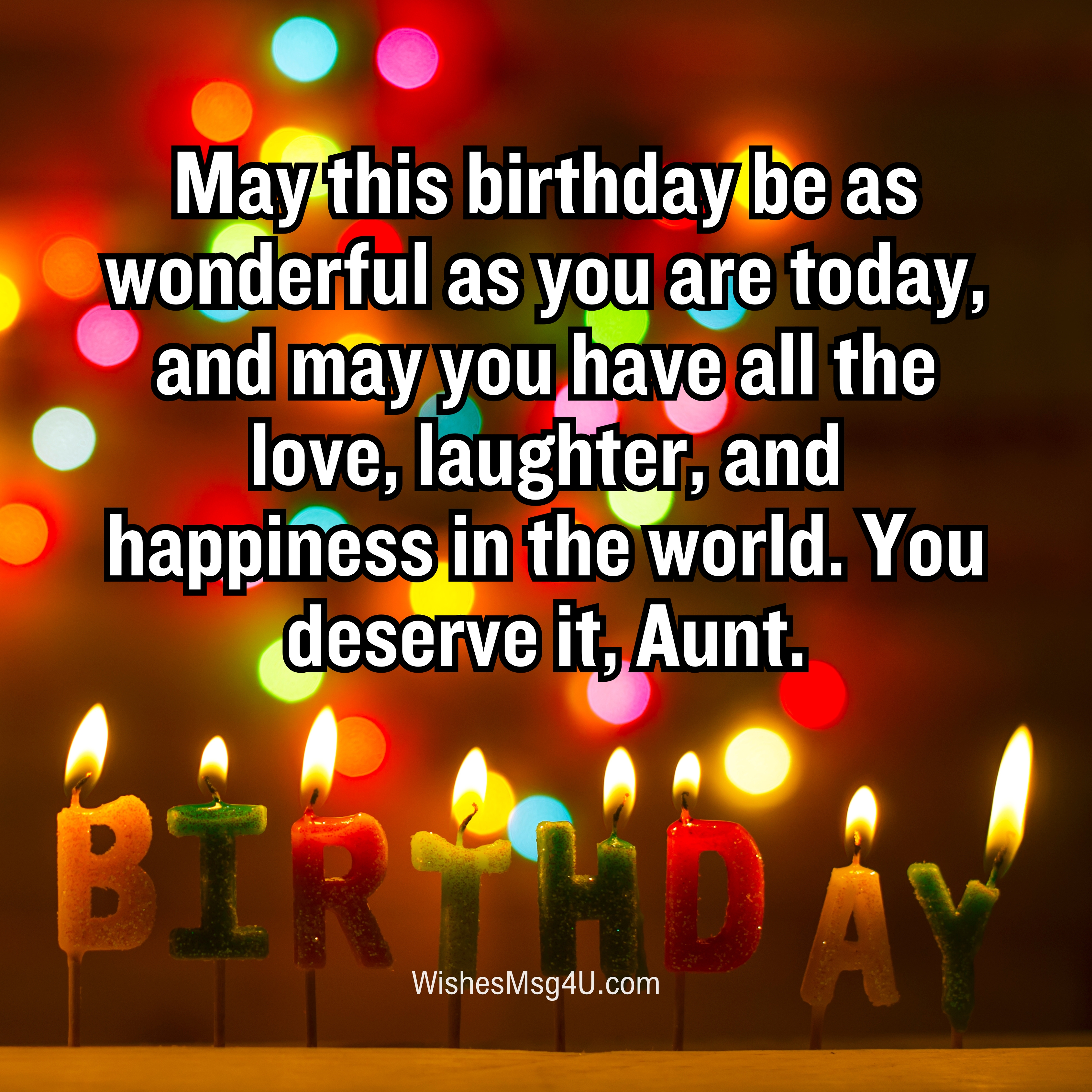 May this birthday be as wonderful as you are today, and may you have all the love, laughter, and happiness in the world. Happy Birthday Aunt.